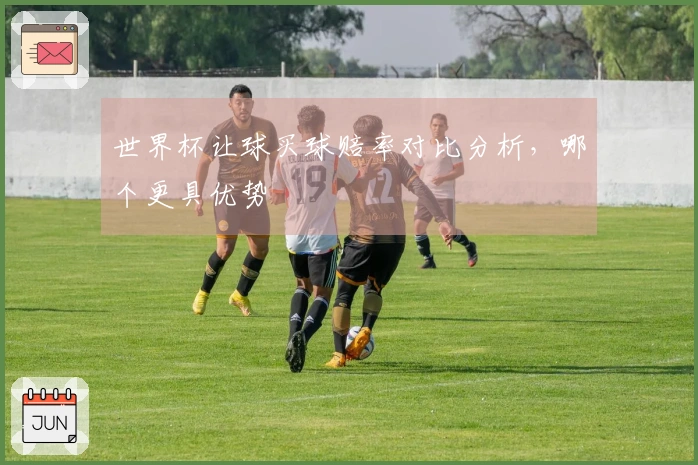 世界杯让球买球赔率对比分析，哪个更具优势