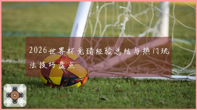 2026世界杯竞猜经验总结与热门玩法技巧盘点